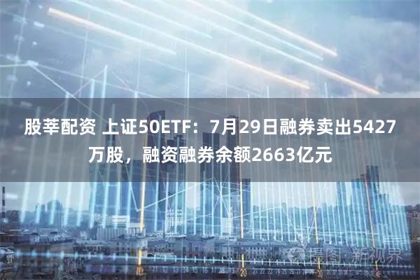股莘配资 上证50ETF：7月29日融券卖出5427万股，融资融券余额2663亿元