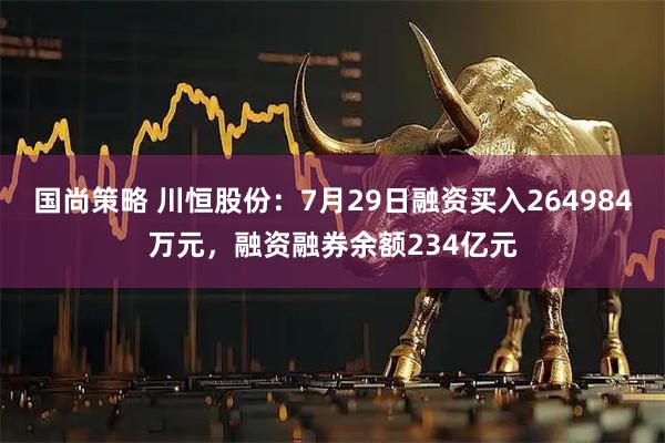 国尚策略 川恒股份：7月29日融资买入264984万元，融资融券余额234亿元