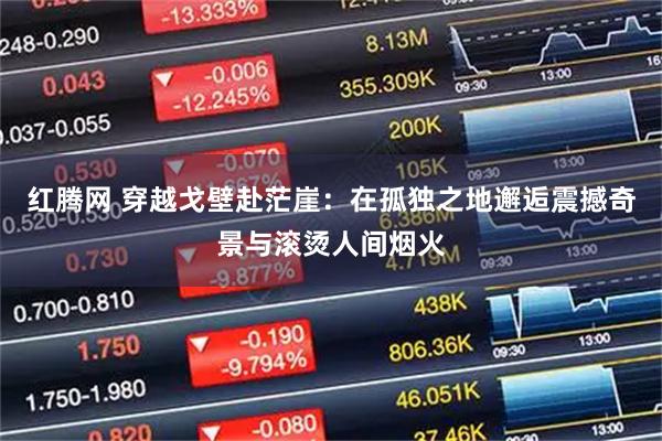 红腾网 穿越戈壁赴茫崖：在孤独之地邂逅震撼奇景与滚烫人间烟火