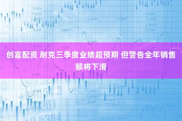 创富配资 耐克三季度业绩超预期 但警告全年销售额将下滑