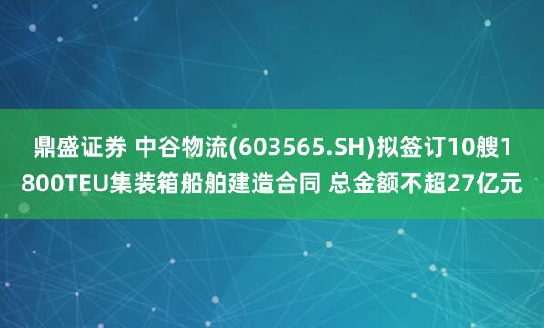 鼎盛证券 中谷物流(603565.SH)拟签订10艘1800TEU集装箱船舶建造合同 总金额不超27亿元