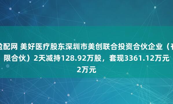 盈配网 美好医疗股东深圳市美创联合投资合伙企业（有限合伙）2天减持128.92万股，套现3361.12万元