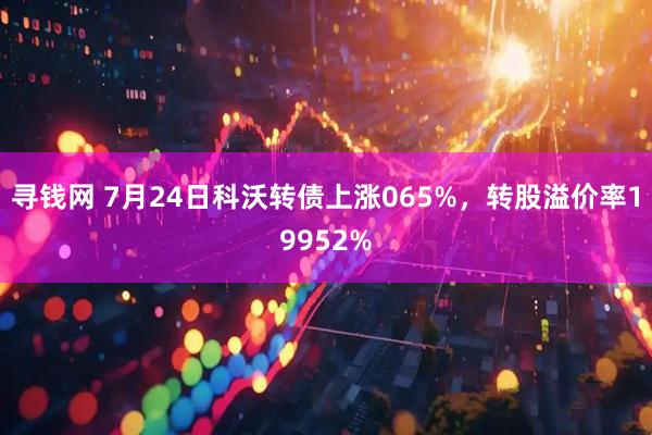 寻钱网 7月24日科沃转债上涨065%，转股溢价率19952%