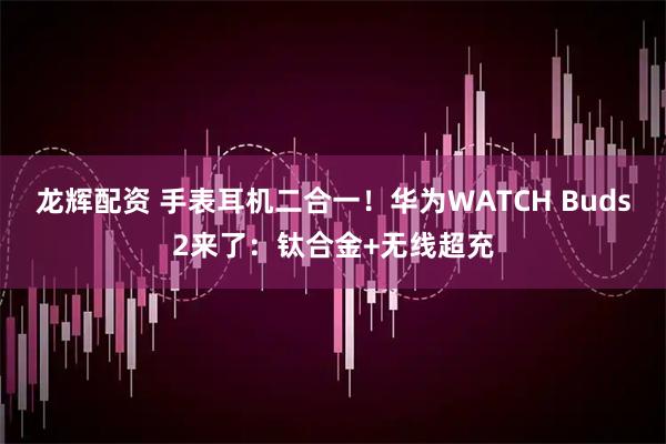 龙辉配资 手表耳机二合一！华为WATCH Buds2来了：钛合金+无线超充