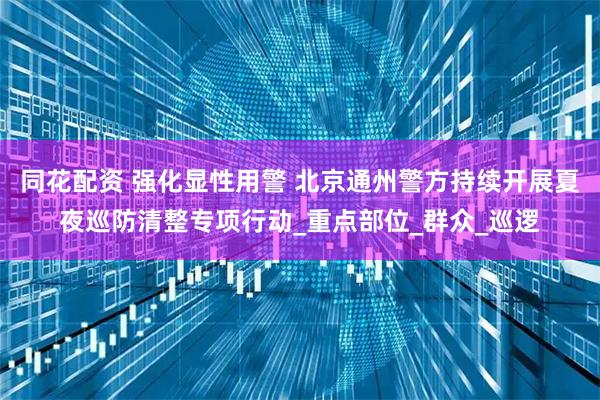同花配资 强化显性用警 北京通州警方持续开展夏夜巡防清整专项行动_重点部位_群众_巡逻
